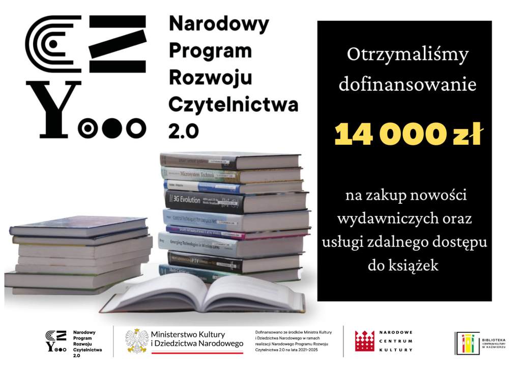 Biblioteka Publiczna i Centrum Kultury w Kaźmierzu kolejny raz korzysta z  zatwierdzonego przez Ministerstwo Kultury i Dziedzictwa Narodowego programu „Dofinansowanie dla bibliotek publicznych na zakup nowości wydawniczych oraz usługi zdalnego dostępu do książek w formatach e-booków i/lub audiobooków i/lub synchrobooków – Priorytet 1, Kierunek interwencji 1.1. w ramach NPRCz 2.0” W roku 2023 biblioteka otrzymała kwotę 12 923,00 zł. Dzięki tej dotacji będzie więcej nowości w kaźmierskiej książnicy!
„Dofinansowano ze środków finansowych Ministra Kultury i Dziedzictwa Narodowego w ramach realizacji Narodowego Programu Rozwoju Czytelnictwa 2.0 na lata 2021-2025”
 14 000 zł na zakup nowości wydawniczych oraz usługi zdalnego dostępu do książek 