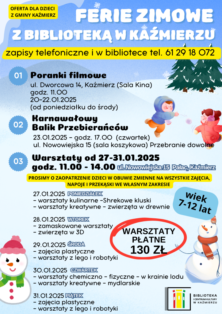 FERIE ZIMOWE Z BIBLIOTEKĄ W KAŹMIERZU!
Zapraszamy dzieci z Gminy Kaźmierz na warsztaty i poranki filmowe! Liczba miejsc ograniczona, więc nie zwlekaj – zapisz się już dziś!
Koszt udziału: 130 zł
Zapisy: telefonicznie pod numerem 61 29 18 072 lub osobiście w bibliotece.
________________________________________
PORANKI FILMOWE
Termin: 20-22 stycznia 2025 (poniedziałek–środa)
Godzina: 11:00
Miejsce: Sala Kina, ul. Dworcowa 14, Kaźmierz
________________________________________
KARNAWAŁOWY BALIK PRZEBIERAŃCÓW
Termin: 23 stycznia 2025 (czwartek)
Godzina: 17:00
Miejsce: Sala koszykowa, ul. Nowowiejska 15, Pałac, Kaźmierz
Strój: Przebranie dowolne
Wiek uczestników: 7–12 lat
________________________________________
PROGRAM WARSZTATÓW (27-31 stycznia 2025)
Godzina: 11:00–14:00
Miejsce: ul. Nowowiejska 15, Pałac, Kaźmierz
27 stycznia (poniedziałek):
•	Warsztaty kulinarne – Shrekowe kluski
•	Warsztaty kreatywne – Zwierzęta w drewnie
28 stycznia (wtorek):
•	Zamaskowane warsztaty
•	Zwierzęta w 3D
29 stycznia (środa):
•	Zajęcia plastyczne
•	Warsztaty z LEGO i robotyki
30 stycznia (czwartek):
•	Warsztaty chemiczno-fizyczne – W krainie lodu
•	Warsztaty kreatywne – Mydlarskie
31 stycznia (piątek):
•	Zajęcia plastyczne
•	Warsztaty z LEGO i robotyki
________________________________________
DODATKOWE INFORMACJE
•	Obuwie zmienne obowiązkowe!
•	Napoje i przekąski we własnym zakresie.
________________________________________
Serdecznie zapraszamy!
