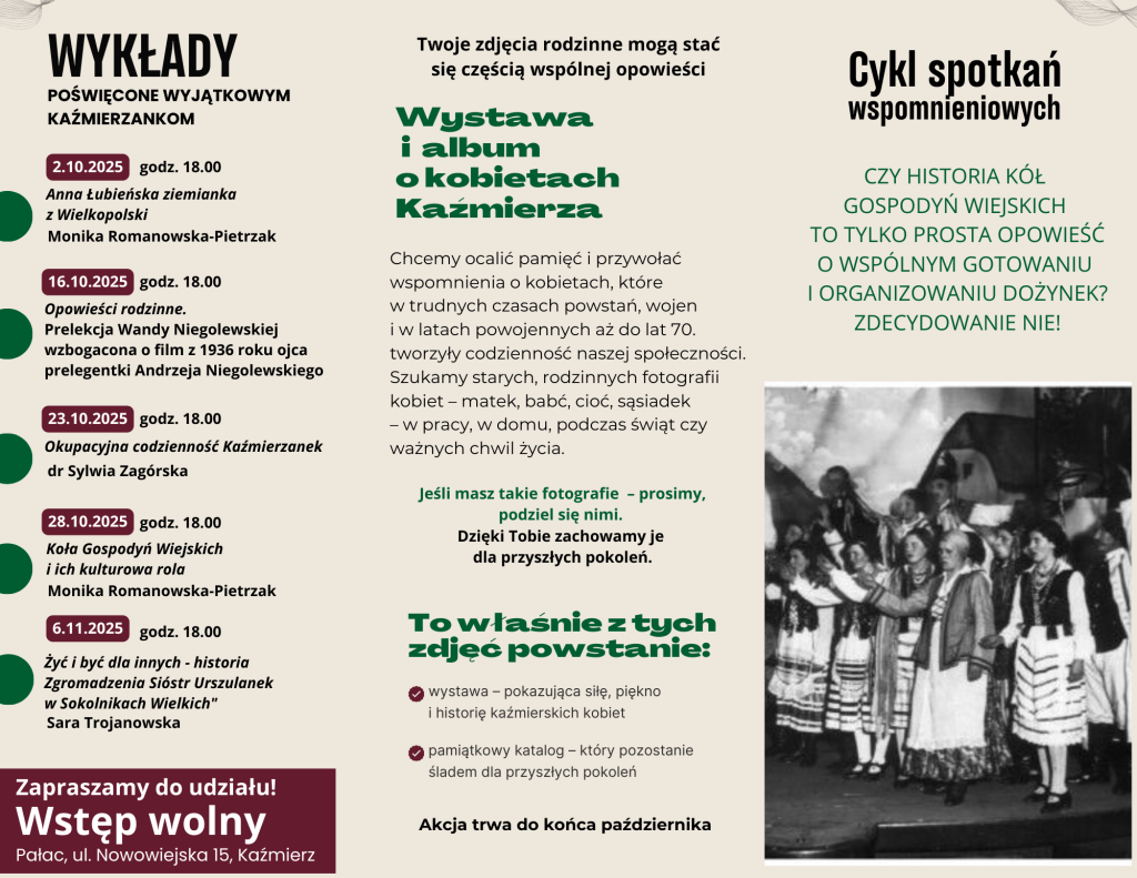 Wystawa i album o kobietach Kaźmierza Chcemy ocalić pamięć i przywołać wspomnienia o kobietach, które w trudnych czasach powstań, wojen i w latach powojennych aż do lat 70. tworzyły codzienność naszej społeczności. Szukamy starych, rodzinnych fotografii kobiet – matek, babć, cioć, sąsiadek – w pracy, w domu, podczas świąt czy ważnych chwil życia. To właśnie z tych zdjęć powstanie: Akcja trwa do końca października wystawa – pokazująca siłę, piękno i historię kaźmierskich kobiet pamiątkowy katalog – który pozostanie śladem dla przyszłych pokoleń Twoje zdjęcia rodzinne mogą stać się częścią wspólnej opowieści Jeśli masz takie fotografie – prosimy, podziel się nimi. Dzięki Tobie zachowamy je dla przyszłych pokoleń. Czy historia Kół Gospodyń Wiejskich to tylko prosta opowieść o wspólnym gotowaniu i organizowaniu dożynek? Zdecydowanie nie! Zapraszamy do udziału! Wstęp wolny WYKŁADY POŚWIĘCONE WYJĄTKOWYM KAŹMIERZANKOM Monika Romanowska-Pietrzak 2.10.2025 Anna Łubieńska ziemianka z Wielkopolski 16.10.2025 Opowieści rodzinne. Prelekcja Wandy Niegolewskiej wzbogacona o film z 1936 roku ojca prelegentki Andrzeja Niegolewskiego dr Sylwia Zagórska 23.10.2025 Okupacyjna codzienność Kaźmierzanek Monika Romanowska-Pietrzak 28.10.2025 Koła Gospodyń Wiejskich i ich kulturowa rola Sara Trojanowska 6.11.2025 Żyć i być dla innych - historia Zgromadzenia Sióstr Urszulanek w Sokolnikach Wielkich" godz. 18.00 Pałac, ul. Nowowiejska 15, Kaźmierz godz. 18.00 godz.  Cykl spotkań wspomnieniowych