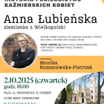 Plakat promuje spotkanie historyczno-edukacyjne pt. „Historia i Dziedzictwo Kaźmierskich Kobiet”, którego prelegentką będzie Monika Romanowska-Pietrzak. Wydarzenie poświęcone jest postaci Anny Łubieńskiej, ziemianki z Wielkopolski – działaczki społecznej i patriotki. Spotkanie odbędzie się 2 października 2025 roku (czwartek) o godz. 18:00 w pałacu przy ul. Nowowiejskiej 15 w Kaźmierzu. Organizatorzy zapraszają do wspólnego odkrywania mało znanych, lecz istotnych faktów z lokalnej historii, które ukazują odwagę, pasję i zaangażowanie kobiet mających wpływ na kształtowanie tożsamości i dziedzictwa regionu. Wstęp wolny – liczba miejsc ograniczona. Więcej informacji: biblioteka-kazmierz.pl Wydarzenie dofinansowano ze środków Muzeum Historii Polski w Warszawie w ramach programu „Patriotyzm Jutra”.