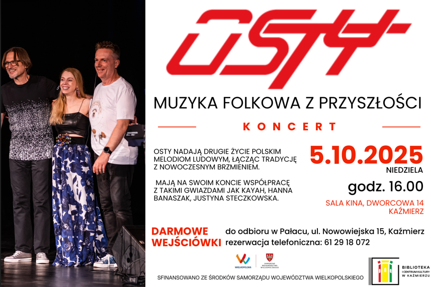 Koncert DARMOWE WEJŚCIÓWKI 5.10.2025 SALA KINA, DWORCOWA 14 kAŹMIERZ do odbioru w Pałacu, ul. Nowowiejska 15, Kaźmierz rezerwacja telefoniczna: 61 29 18 072 Muzyka folkowa z przyszłości godz. 16.00 OSTY Nadają drugie życie polskim melodiom ludowym, łącząc tradycję z nowoczesnym brzmieniem. mają na swoim koncie współpracę z takimi gwiazdami jak Kayah, Hanna Banaszak, Justyna Steczkowska.
