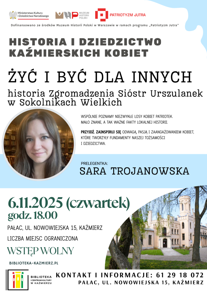 PRELEGENTKA:
SARA TROJANOWSKA
Historia i Dziedzictwo Kaźmierskich Kobiet
biblioteka-kazmierz.pl
Dofinansowano ze środków Muzeum Historii Polski w Warszawie
w ramach programu „Patriotyzm Jutra”
Kontakt i informacje: 61 29 18 072
Pałac, ul. Nowowiejska 15, Kaźmierz
6.11.2025 (czwartek)
godz. 18.00
Liczba miejsc ograniczona
WSTĘP WOLNY
Wspólnie poznamy niezwykłe losy kobiet patriotek –
mało znane, a tak ważne fakty lokalnej historii.
Przyjdź. Zainspiruj się odwagą, pasją i zaangażowaniem kobiet,
które tworzyły fundamenty naszej tożsamości i dziedzictwa.