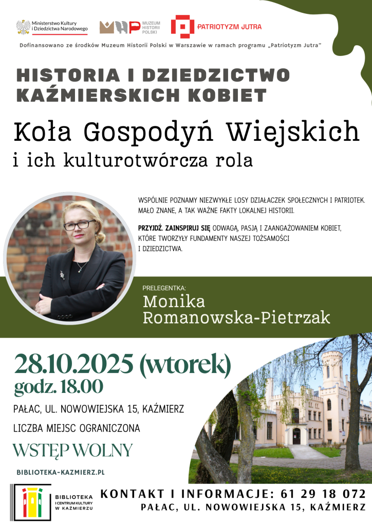 Koła Gospodyń Wiejskich i ich kulturotwórcza rola
28 października 2025 (wtorek), godz. 18.00
Pałac, ul. Nowowiejska 15, Kaźmierz
Prelegentka:
Monika Romanowska-Pietrzak
Historia i Dziedzictwo Kaźmierskich Kobiet
Wspólnie poznamy niezwykłe losy działaczek społecznych i patriotek –
mało znane, a tak ważne fakty lokalnej historii.
Przyjdź i zainspiruj się odwagą, pasją oraz zaangażowaniem kobiet,
które tworzyły fundamenty naszej tożsamości i dziedzictwa.
Wstęp wolny
Liczba miejsc ograniczona
Kontakt i informacje: 61 29 18 072
Strona: biblioteka-kazmierz.pl
Dofinansowano ze środków Muzeum Historii Polski w Warszawie
w ramach programu „Patriotyzm Jutra”
