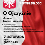 Plakat informuje o uroczystości z okazji Narodowego Święta Niepodległości, która odbędzie się 7 listopada (piątek) o godzinie 17.00 w Szkole Podstawowej im. Marii Dąbrowskiej w Kaźmierzu, w budynku C przy ulicy Gimnazjalnej 3. Hasłem wydarzenia jest: „O Ojczyźnie słowem, tańcem i piosenką”, co podkreśla patriotyczny i artystyczny charakter spotkania. W programie przewidziane są występy: Chóru im. Stanisława Moniuszki w Kaźmierzu, Chóru Kameralnego „Fermata”, uczniów Szkoły Podstawowej im. Marii Dąbrowskiej w Kaźmierzu, uczniów Szkoły Podstawowej im. Arkadego Fiedlera w Bytyniu. Plakat utrzymany jest w patriotycznej stylistyce, w barwach biało-czerwonych, co nawiązuje do symboli narodowych Polski. Widoczne są wyraźne napisy z datą, nazwą święta oraz miejscem wydarzenia, zachęcające mieszkańców do udziału w obchodach.