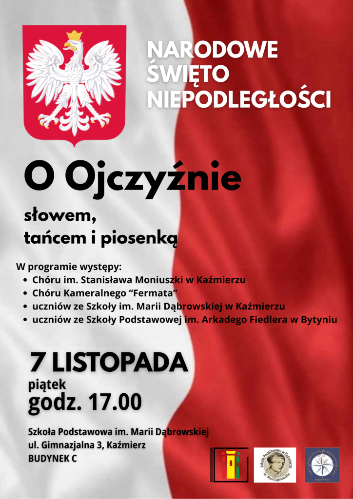 Plakat informuje o uroczystości z okazji Narodowego Święta Niepodległości, która odbędzie się 7 listopada (piątek) o godzinie 17.00 w Szkole Podstawowej im. Marii Dąbrowskiej w Kaźmierzu, w budynku C przy ulicy Gimnazjalnej 3.

Hasłem wydarzenia jest: „O Ojczyźnie słowem, tańcem i piosenką”, co podkreśla patriotyczny i artystyczny charakter spotkania.
W programie przewidziane są występy:

Chóru im. Stanisława Moniuszki w Kaźmierzu,

Chóru Kameralnego „Fermata”,

uczniów Szkoły Podstawowej im. Marii Dąbrowskiej w Kaźmierzu,

uczniów Szkoły Podstawowej im. Arkadego Fiedlera w Bytyniu.

Plakat utrzymany jest w patriotycznej stylistyce, w barwach biało-czerwonych, co nawiązuje do symboli narodowych Polski. Widoczne są wyraźne napisy z datą, nazwą święta oraz miejscem wydarzenia, zachęcające mieszkańców do udziału w obchodach.