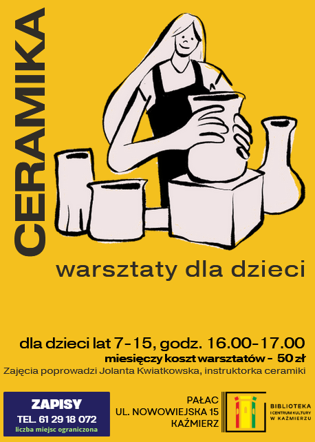 ZAPISY
TEL. 61 29 18 072
liczba miejsc ograniczona
warsztaty dla dzieci
Zajęcia poprowadzi Jolanta Kwiatkowska, instruktorka ceramiki
ceramika
Pałac
ul. Nowowiejska 15 Kaźmierz
miesięczy koszt warsztatów -  50 zł
dla dzieci lat 7-15, godz. 16.00-17.00