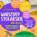 warsztaty stolarskie Zapraszamy na spotkanie z rzemiosłem. Pod okiem instruktora Grzegorza Fronczaka dzieci wykonają własny, solidny projekt i poznają podstawy stolarstwa. dla dzieci! zapraszamy na PAłac Nowowiejska 15 Kaźmierz miejsce termin 28.03.2026 zapisy telefoniczne: 61 29 18 072 Dla dzieci od 7 lat Liczba miejsc ograniczona Warsztaty płatne (sobota) 1 grupa 9.30-11.00 2 grupa 11.30-13.00 30 zł Budka lęgowa dla ptaków