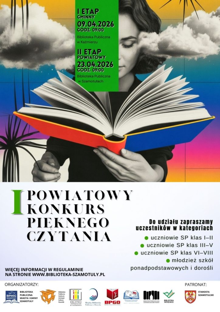 POWIATOWY
KONKURS
PIEKNEGO
CZYTANIA
I ETAP
GMINNY
09.04.2026
GODZ. 09:00
Bibbotoka Publiczna
w Każmierzu
II ETAP
POWIATOWY
23.04.2026
GODZ. 09:00
Biolioteka Publiczno
w Szamotułach
I
WIĘCEJ INFORMACJI W REGULAMINIE
NA STRONIE WWW.BIBLIOTEKA-SZAMOTULY.PL
Do udziału zapraszamy
uczestników w kategoriach
· uczniowie SP klas I-II
· uczniowie SP klas III-V
· uczniowie SP klas VI-VIII
· młodzież szkół
ponadpodstawowych i dorośli