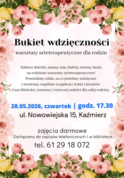 Bukiet wdzięczności warsztaty arteterapeutyczne dla rodzin ul. Nowowiejska 15, Kaźmierz zajęcia darmowe Zachęcamy do zapisów telefonicznych i w bibliotece tel. 61 29 18 072 | godz. 17.30 28.05.2026, czwartek Zabierz dziecko, mamę, tatę, babcię, siostrę, brata na rodzinne warsztaty arteterapeutyczne! Powiedzmy sobie, za co jesteśmy wdzięczni, i stwórzmy wspólnie wyjątkowy kolaż z kwiatów. Czas bliskości, rozmowy i twórczej radości dla całej rodziny.