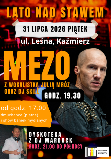 Plakat Program wydarzenia

Od godz. 17:00

dmuchańce dla dzieci (atrakcja płatna),

widowiskowe Show Baniek Mydlanych.

Godz. 19:30

koncert Mezo, z udziałem Julii Mróz, oraz DJ Skill

Od godz. 21:00 do północy

dyskoteka z DJ Mardock.

To doskonała okazja, aby wspólnie spędzić letni wieczór nad stawem, bawiąc się przy największych przebojach i korzystając z atrakcji przygotowanych dla dzieci i dorosłych.

 Kiedy? Piątek, 31 lipca 2026 r.
 Start: godz. 17:00
 Koncert: godz. 19:30
 Gdzie? ul. Leśna, Kaźmierz

Do zobaczenia na Lecie nad Stawem!
