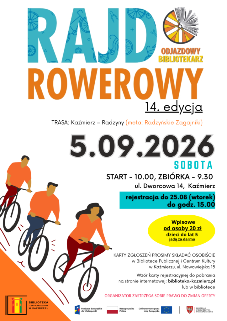 5.09.2026
Odjazdowy Bibliotekarz 
14. edycja
sobota
start - 10.00, zbiórka - 9.30 
ul. Dworcowa 14,  Kaźmierz
TRASA: Kaźmierz – Radzyny (meta: Radzyńskie Zagajniki)
rejestracja do 25.08 (wtorek)
do godz. 15.00
Wpisowe
od osoby 20 zł
dzieci do lat 5 
jadą za darmo
KARTY ZGŁOSZEŃ PROSIMY SKŁADAĆ OSOBIŚCIE
w Bibliotece Publicznej i Centrum Kultury
w Kaźmierzu, ul. Nowowiejska 15

Wzór karty rejestracyjnej do pobrania
na stronie internetowej: biblioteka-kazmierz.pl
lub w bibliotece
Organizator zastrzega sobie prawo do zmian oferty