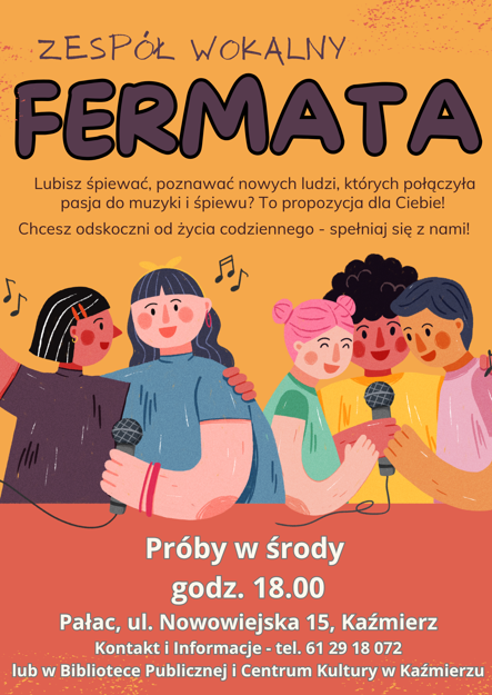 Fermata Zespół wokalny Lubisz śpiewać, poznawać nowych ludzi, których połączyła pasja do muzyki i śpiewu? To propozycja dla Ciebie! Chcesz odskoczni od życia codziennego - spełniaj się z nami! Próby w środy godz. 18.00 Pałac, ul. Nowowiejska 15, Kaźmierz Kontakt i Informacje - tel. 61 29 18 072 lub w Bibliotece Publicznej i Centrum Kultury w Kaźmierzu